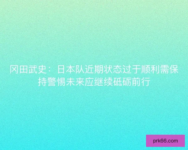 冈田武史：日本队近期状态过于顺利需保持警惕未来应继续砥砺前行