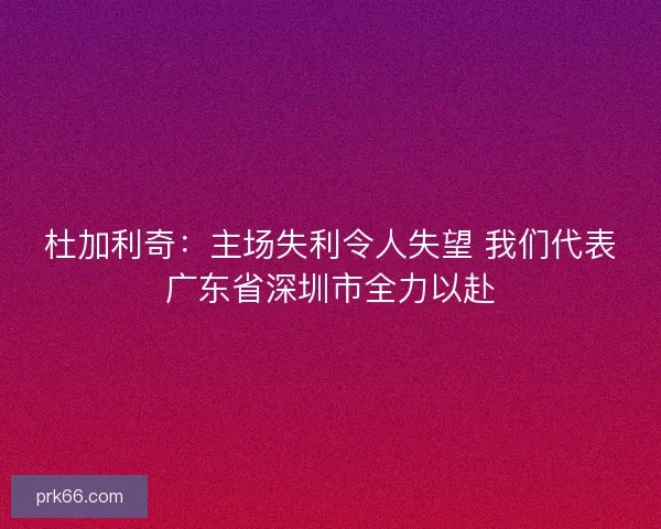 杜加利奇:主场失利令人失望 我们代表广东省深圳市全力以赴 杜加利奇:主场失利令人失望 我们代表广东省深圳市全力以赴