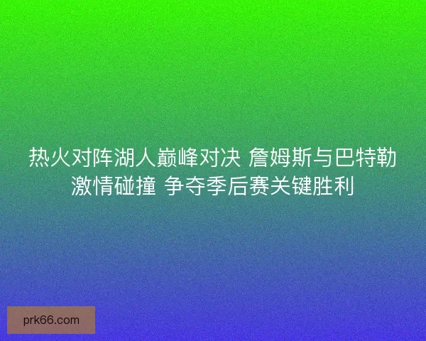 热火对阵湖人巅峰对决 詹姆斯与巴特勒激情碰撞 争夺季后赛关键胜利