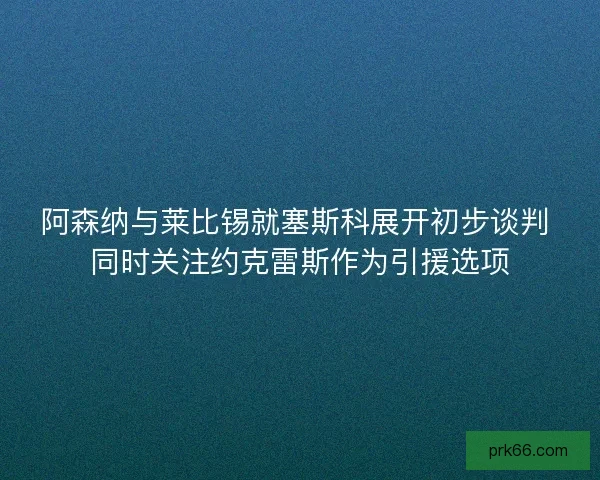 阿森纳与莱比锡就塞斯科展开初步谈判 同时关注约克雷斯作为引援选项