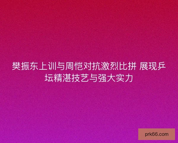 樊振东上训与周恺对抗激烈比拼 展现乒坛精湛技艺与强大实力 樊振东上训与周恺对抗激烈比拼 展现乒坛精湛技艺与强大实力