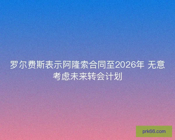 罗尔费斯表示阿隆索合同至2026年 无意考虑未来转会计划 罗尔费斯表示阿隆索合同至2026年 无意考虑未来转会计划