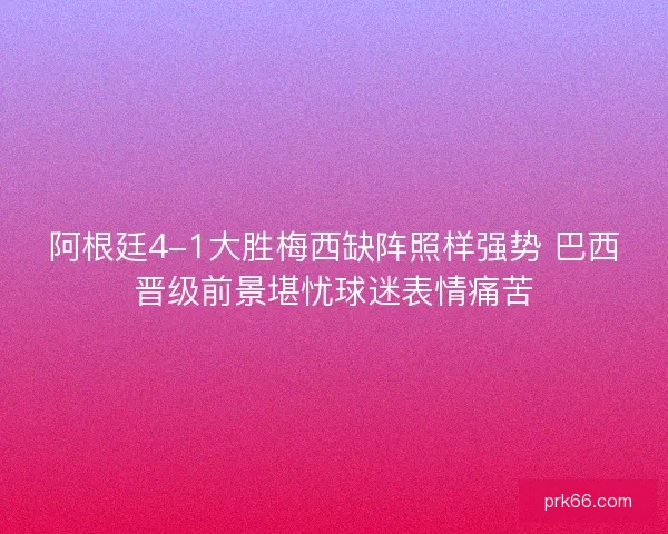 阿根廷4-1大胜梅西缺阵照样强势 巴西晋级前景堪忧球迷表情痛苦