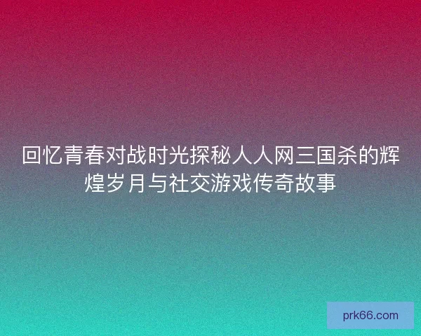 回忆青春对战时光探秘人人网三国杀的辉煌岁月与社交游戏传奇故事