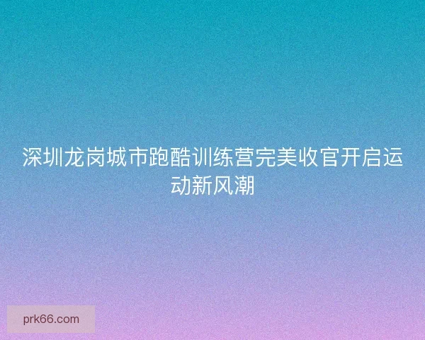 深圳龙岗城市跑酷训练营完美收官开启运动新风潮