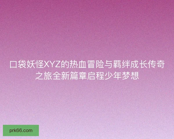 口袋妖怪XYZ的热血冒险与羁绊成长传奇之旅全新篇章启程少年梦想
