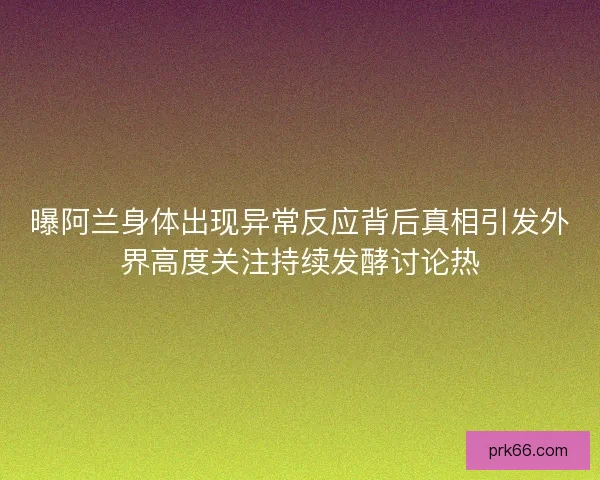 曝阿兰身体出现异常反应背后真相引发外界高度关注持续发酵讨论热