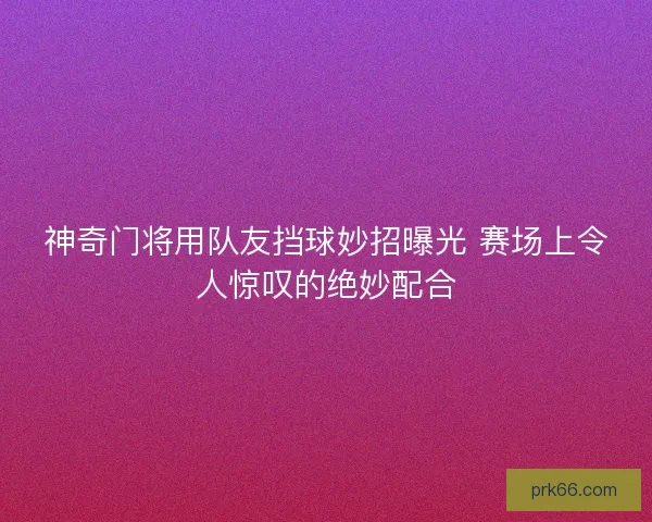 神奇门将用队友挡球妙招曝光 赛场上令人惊叹的绝妙配合