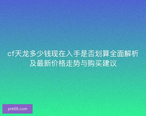 cf天龙多少钱现在入手是否划算全面解析及最新价格走势与购买建议