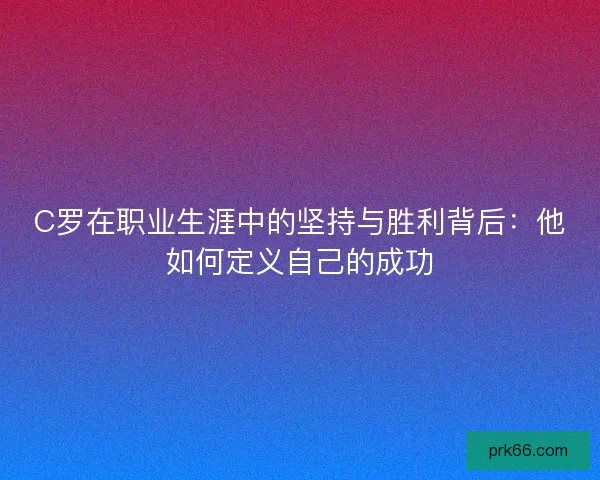 C罗在职业生涯中的坚持与胜利背后:他如何定义自己的成功 C罗在职业生涯中的坚持与胜利背后:他如何定义自己的成功