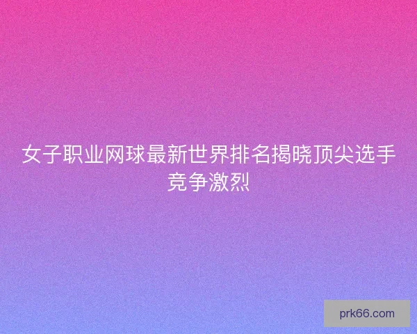 女子职业网球最新世界排名揭晓顶尖选手竞争激烈