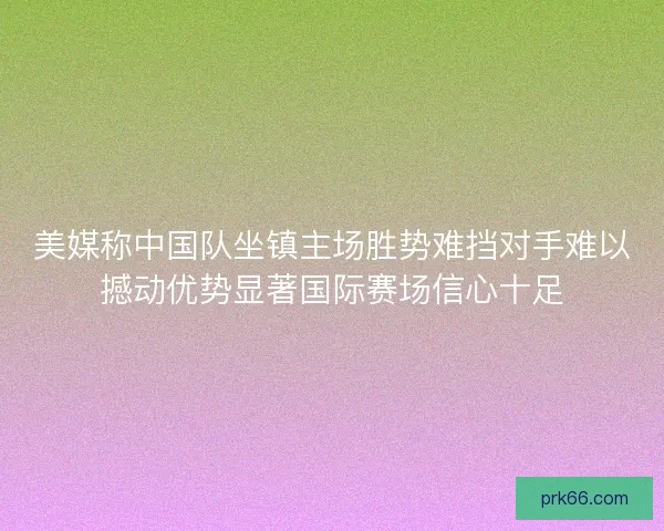 美媒称中国队坐镇主场胜势难挡对手难以撼动优势显著国际赛场信心十足