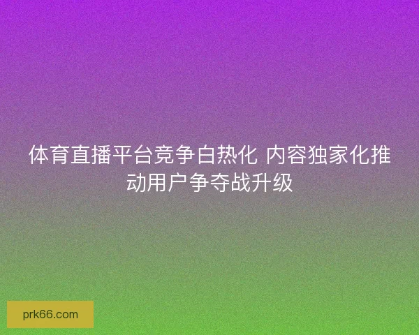 体育直播平台竞争白热化 内容独家化推动用户争夺战升级