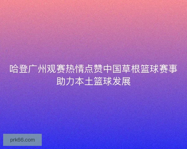 哈登广州观赛热情点赞中国草根篮球赛事助力本土篮球发展 哈登广州观赛热情点赞中国草根篮球赛事助力本土篮球发展