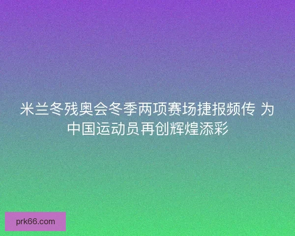 米兰冬残奥会冬季两项赛场捷报频传 为中国运动员再创辉煌添彩 米兰冬残奥会冬季两项赛场捷报频传 为中国运动员再创辉煌添彩