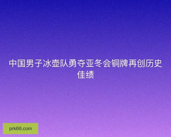 中国男子冰壶队勇夺亚冬会铜牌再创历史佳绩 中国男子冰壶队勇夺亚冬会铜牌再创历史佳绩
