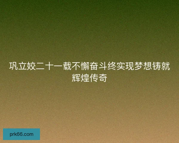 巩立姣二十一载不懈奋斗终实现梦想铸就辉煌传奇 巩立姣二十一载不懈奋斗终实现梦想铸就辉煌传奇