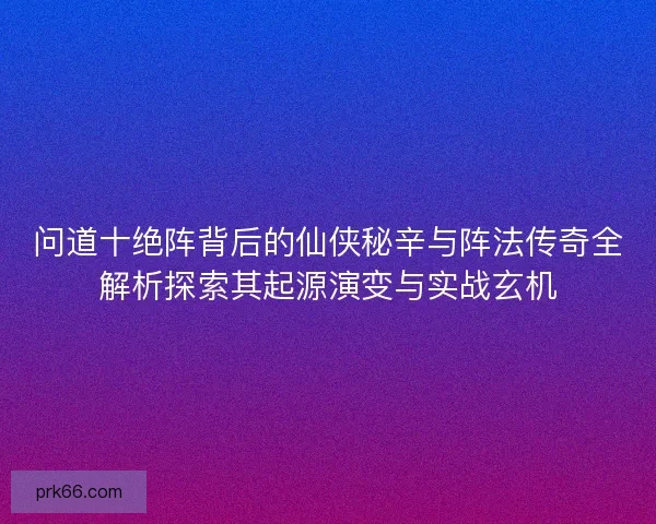 问道十绝阵背后的仙侠秘辛与阵法传奇全解析探索其起源演变与实战玄机 问道十绝阵背后的仙侠秘辛与阵法传奇全解析探索其起源演变与实战玄机