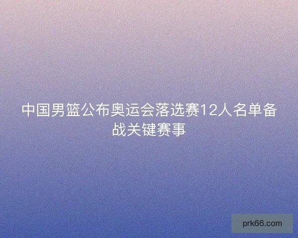 中国男篮公布奥运会落选赛12人名单备战关键赛事 中国男篮公布奥运会落选赛12人名单备战关键赛事
