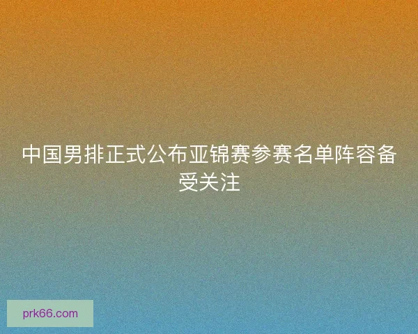 中国男排正式公布亚锦赛参赛名单阵容备受关注 中国男排正式公布亚锦赛参赛名单阵容备受关注