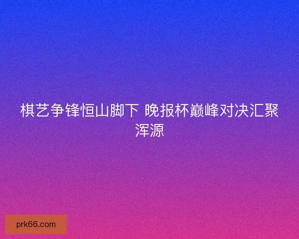 棋艺争锋恒山脚下 晚报杯巅峰对决汇聚浑源 棋艺争锋恒山脚下 晚报杯巅峰对决汇聚浑源