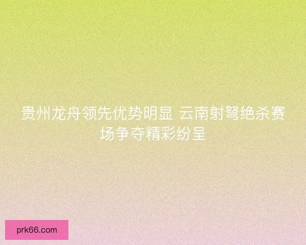 贵州龙舟领先优势明显 云南射弩绝杀赛场争夺精彩纷呈 贵州龙舟领先优势明显 云南射弩绝杀赛场争夺精彩纷呈