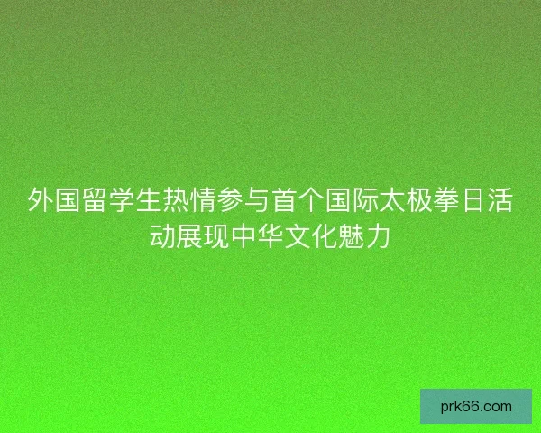 外国留学生热情参与首个国际太极拳日活动展现中华文化魅力 外国留学生热情参与首个国际太极拳日活动展现中华文化魅力