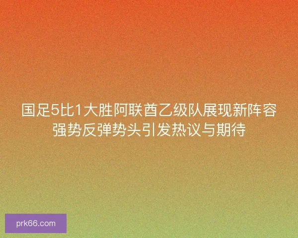 国足5比1大胜阿联酋乙级队展现新阵容强势反弹势头引发热议与期待 国足5比1大胜阿联酋乙级队展现新阵容强势反弹势头引发热议与期待