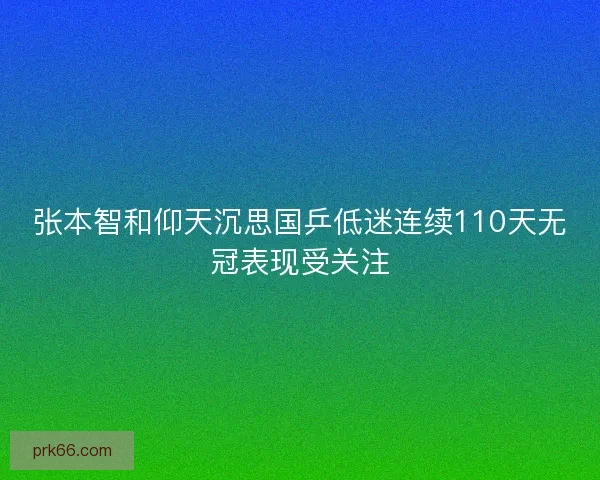 张本智和仰天沉思国乒低迷连续110天无冠表现受关注 张本智和仰天沉思国乒低迷连续110天无冠表现受关注